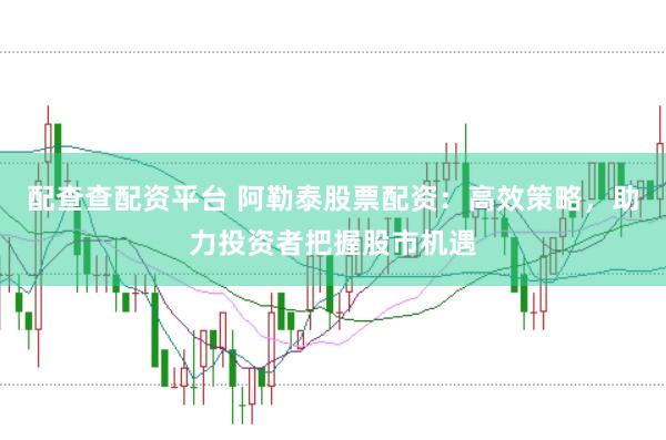 配查查配资平台 阿勒泰股票配资：高效策略，助力投资者把握股市机遇