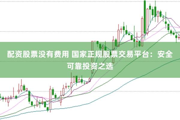 配资股票没有费用 国家正规股票交易平台：安全可靠投资之选