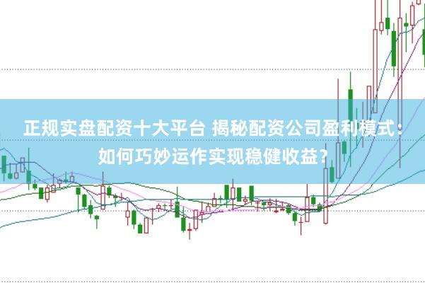 正规实盘配资十大平台 揭秘配资公司盈利模式：如何巧妙运作实现稳健收益？