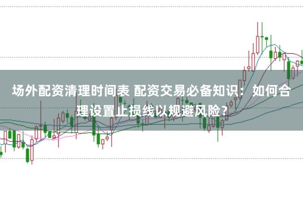 场外配资清理时间表 配资交易必备知识：如何合理设置止损线以规避风险？