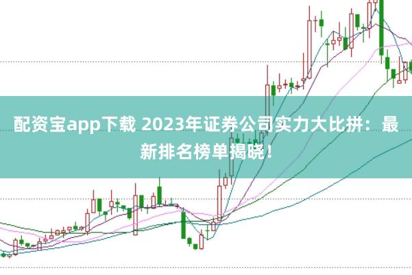 配资宝app下载 2023年证券公司实力大比拼：最新排名榜单揭晓！