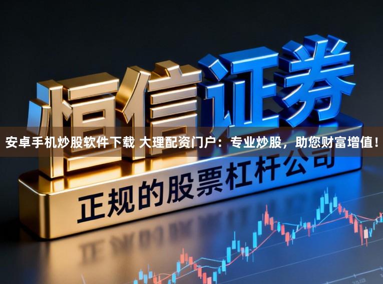 安卓手机炒股软件下载 大理配资门户：专业炒股，助您财富增值！