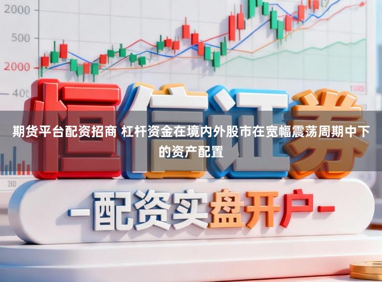 期货平台配资招商 杠杆资金在境内外股市在宽幅震荡周期中下的资产配置