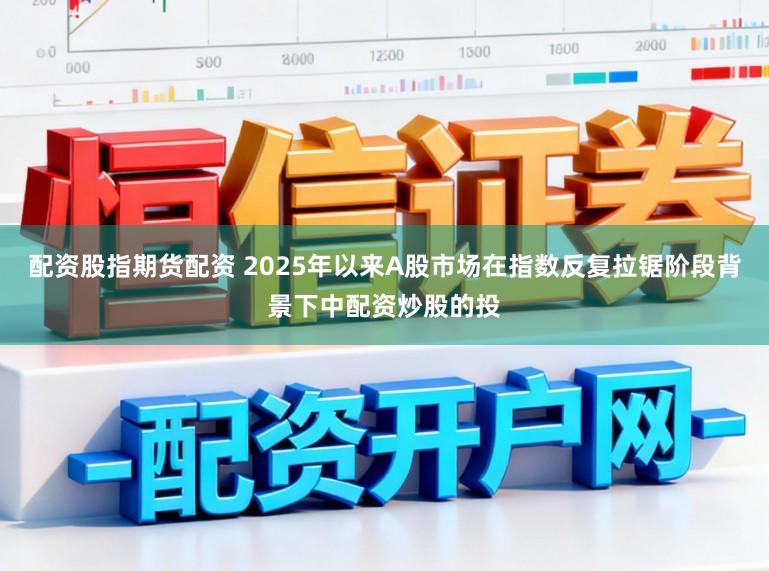 配资股指期货配资 2025年以来A股市场在指数反复拉锯阶段背景下中配资炒股的投