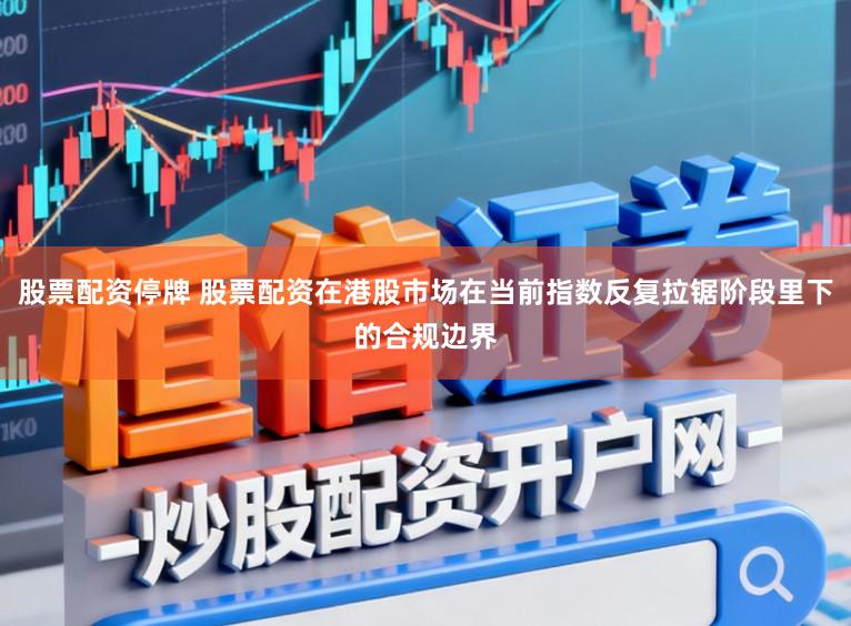 股票配资停牌 股票配资在港股市场在当前指数反复拉锯阶段里下的合规边界