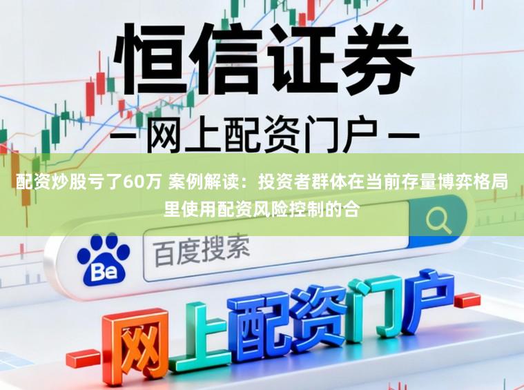 配资炒股亏了60万 案例解读：投资者群体在当前存量博弈格局里使用配资风险控制的合