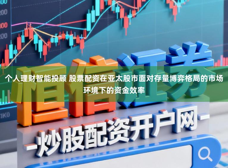 个人理财智能投顾 股票配资在亚太股市面对存量博弈格局的市场环境下的资金效率