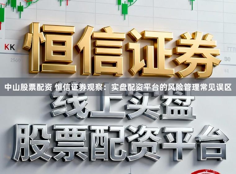 中山股票配资 恒信证券观察：实盘配资平台的风险管理常见误区
